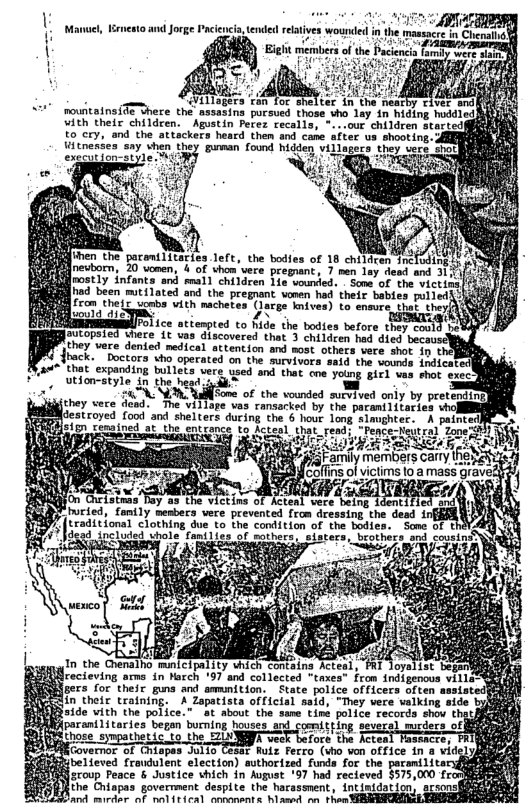 and Jorge Paciencia, tended relatves wounded in 1  Eiht members of the Pacenca oy e  mountains{Te Shere the’ assasing pursued thase sho lay 4n hiding huddled vith their children. Agustin Perez recalls, °...our children started to cry, and the attackers heard then and cane after ua shooting,  Vitnesses say vhen they gumman found hidden vill execution style. T  fes Teft, the bodfes of 18 children Inéuding 4 of uhomwere pregaant, 7 men lay esd and 312V eostly "infanta and mmal) chiliren §ia vouied. . Some of the wictind] [had been mtilated and the pregnant vomen hed their babies pulledii) fcom the (ucmba"vith machtes (aree mives) Lo enovreat they  e 05 [ TR ST  The viliose ves o  XOMcstroved food and shelters ducing the 6 hour long Sianghter-  S tgprce to cterl that_read: “Pence-Neutral Zape  h g A S DTN  4 ; i aars cay | [coffins of victims to a mass gr  o the VIttina 3 Rent vere baing Adent , menbers were prevented from dressing. the desd ir )9 traditional clothing due to the condition of the bodies. Some of t %}dead included uhole Tamilics of morhers. sisters, brothers and cousins 3 oA  Y  In the Crenalho minicipality vhich conteing Acteal, PRI doyalist be Mrecieving ams in Harch ’97 and collected "taxes" From {ndigenous vill gers for their guns and ammition. State police officers often in their training. A Zapatista official said, "They vere valking side {iR¥s1de vith the police.” at about the same time police records shov  BN pocani1tories’ bezan bucning houses-s7d coemiting. seseced. mucders of  A l@uﬂ&&ﬂ&érwmn}?d cteal T  ROV ermor of Crispes JulTo TE2ar Ruls Ferro (sho von office in 8 vid  & fibelieved fraudulent election) authorized funds for the g-r-ﬂllu Ecoup Feace & dustice hich in hupust 157 had recieved $575,000 frodh  the Chiapas goverment despite the harassment, intinidation srsons and mirdar of nol{tical oonanants hlased nn then SREBICEIN .  